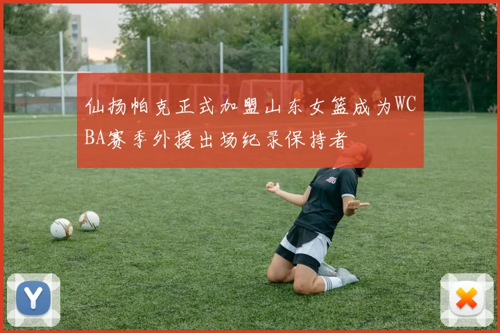仙扬帕克正式加盟山东女篮成为WCBA赛季外援出场纪录保持者