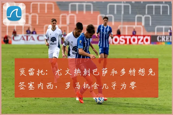 莫雷托：尤文热刺巴萨和多特想免签塞内西，罗马机会几乎为零