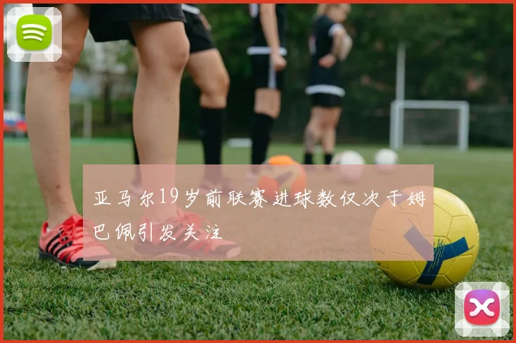 亚马尔19岁前联赛进球数仅次于姆巴佩引发关注