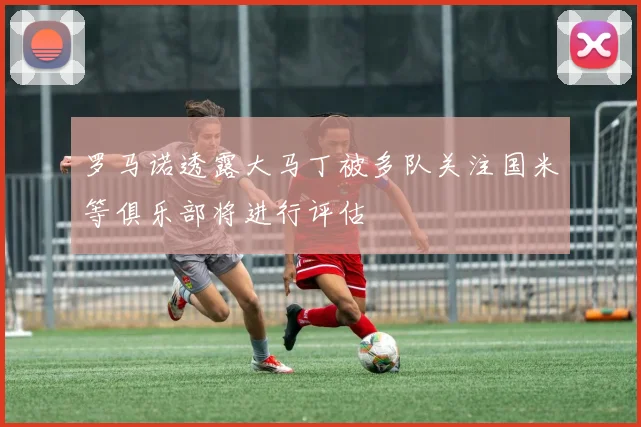 罗马诺透露大马丁被多队关注国米等俱乐部将进行评估