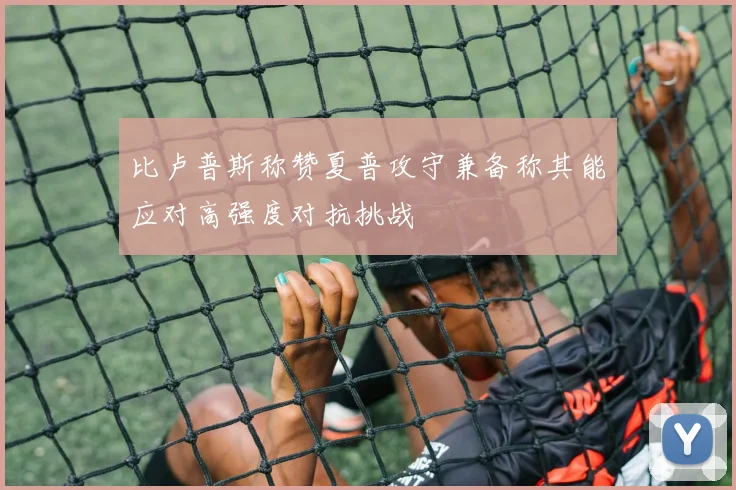 比卢普斯称赞夏普攻守兼备称其能应对高强度对抗挑战