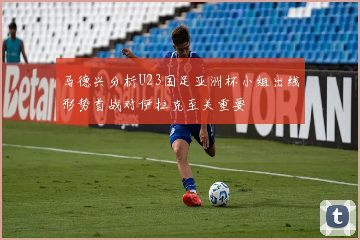 马德兴分析U23国足亚洲杯小组出线形势首战对伊拉克至关重要