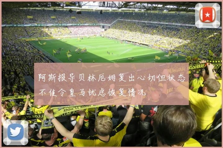 阿斯报导贝林厄姆复出心切但状态不佳令皇马忧虑恢复情况