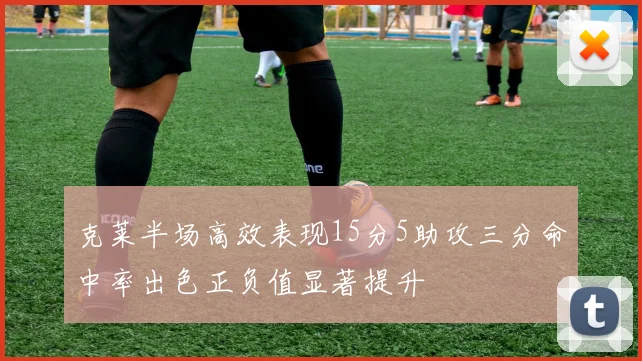 克莱半场高效表现15分5助攻三分命中率出色正负值显著提升