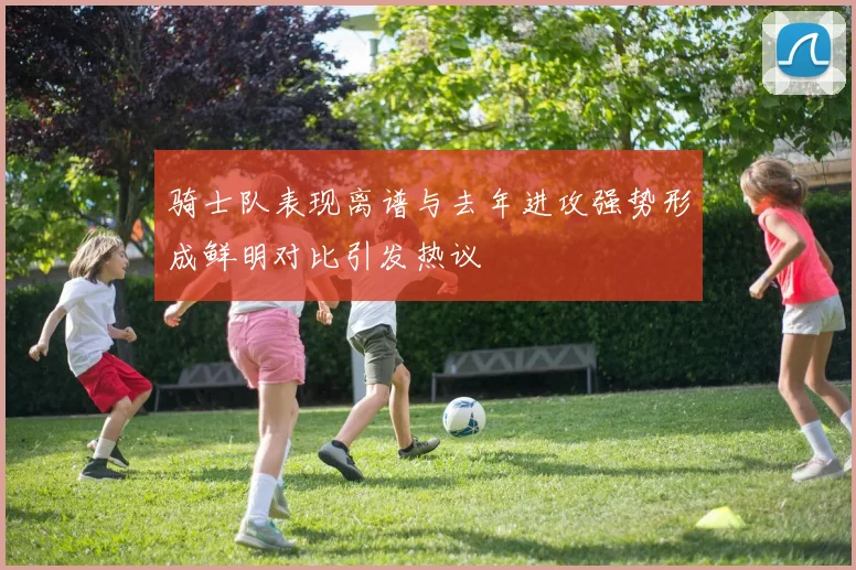 骑士队表现离谱与去年进攻强势形成鲜明对比引发热议