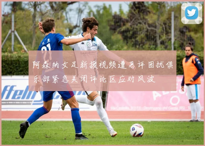 阿森纳女足新援视频遭恶评困扰俱乐部紧急关闭评论区应对风波