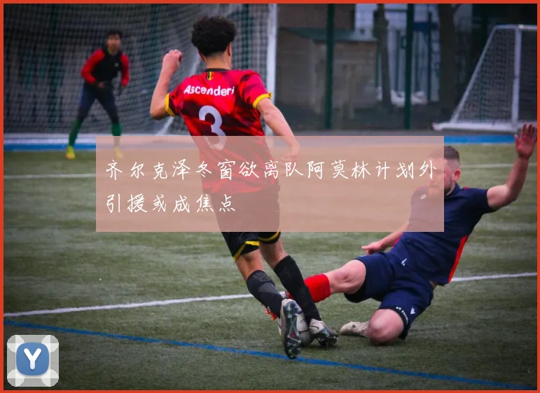 齐尔克泽冬窗欲离队阿莫林计划外引援或成焦点