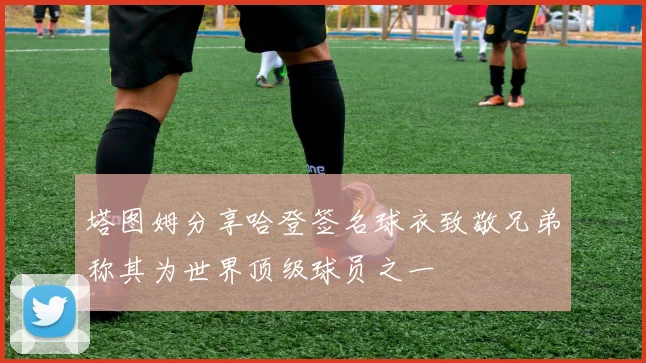 塔图姆分享哈登签名球衣致敬兄弟称其为世界顶级球员之一