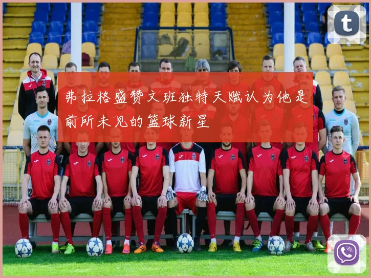 弗拉格盛赞文班独特天赋认为他是前所未见的篮球新星