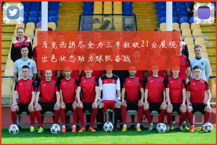 马克西拼尽全力三节狂砍21分展现出色状态助力球队奋战