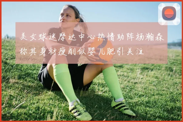 美女球迷摩达中心热情助阵杨瀚森称其身材瘦削似婴儿肥引关注