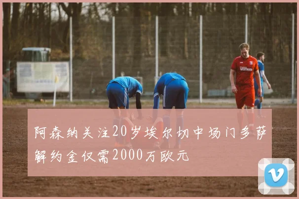 阿森纳关注20岁埃尔切中场门多萨解约金仅需2000万欧元