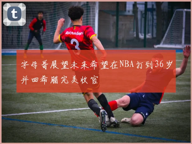 字母哥展望未来希望在NBA打到36岁并回希腊完美收官