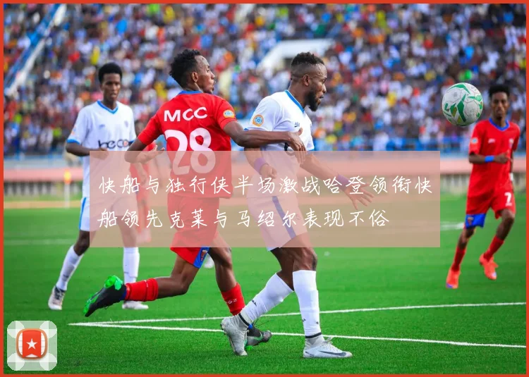 快船与独行侠半场激战哈登领衔快船领先克莱与马绍尔表现不俗
