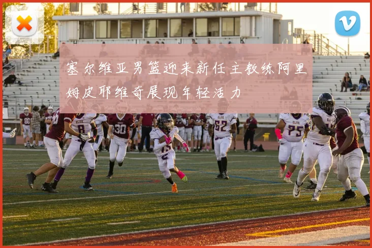 塞尔维亚男篮迎来新任主教练阿里姆皮耶维奇展现年轻活力