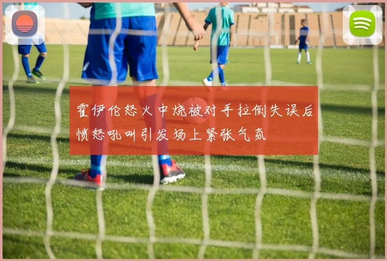 霍伊伦怒火中烧被对手拉倒失误后愤怒吼叫引发场上紧张气氛